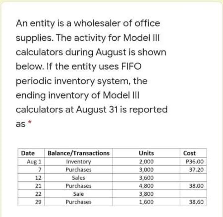 An entity is a wholesaler of office
supplies. The activity for Model II
calculators during August is shown
below. If the entity uses FIFO
periodic inventory system, the
ending inventory of Model III
calculators at August 31 is reported
as *
Date
Balance/Transactions
Units
Cost
Aug 1
7.
Inventory
2,000
P36.00
Purchases
3,000
37.20
12
Sales
3,600
21
Purchases
4,800
38.00
22
Sale
3,800
29
Purchases
1,600
38.60
