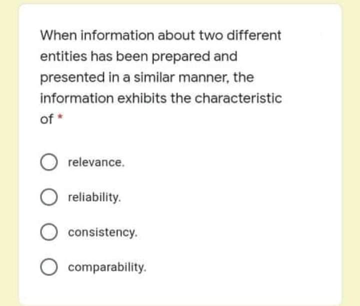 When information about two different
entities has been prepared and
presented in a similar manner, the
information exhibits the characteristic
of *
O relevance.
reliability.
O consistency.
O comparability.
