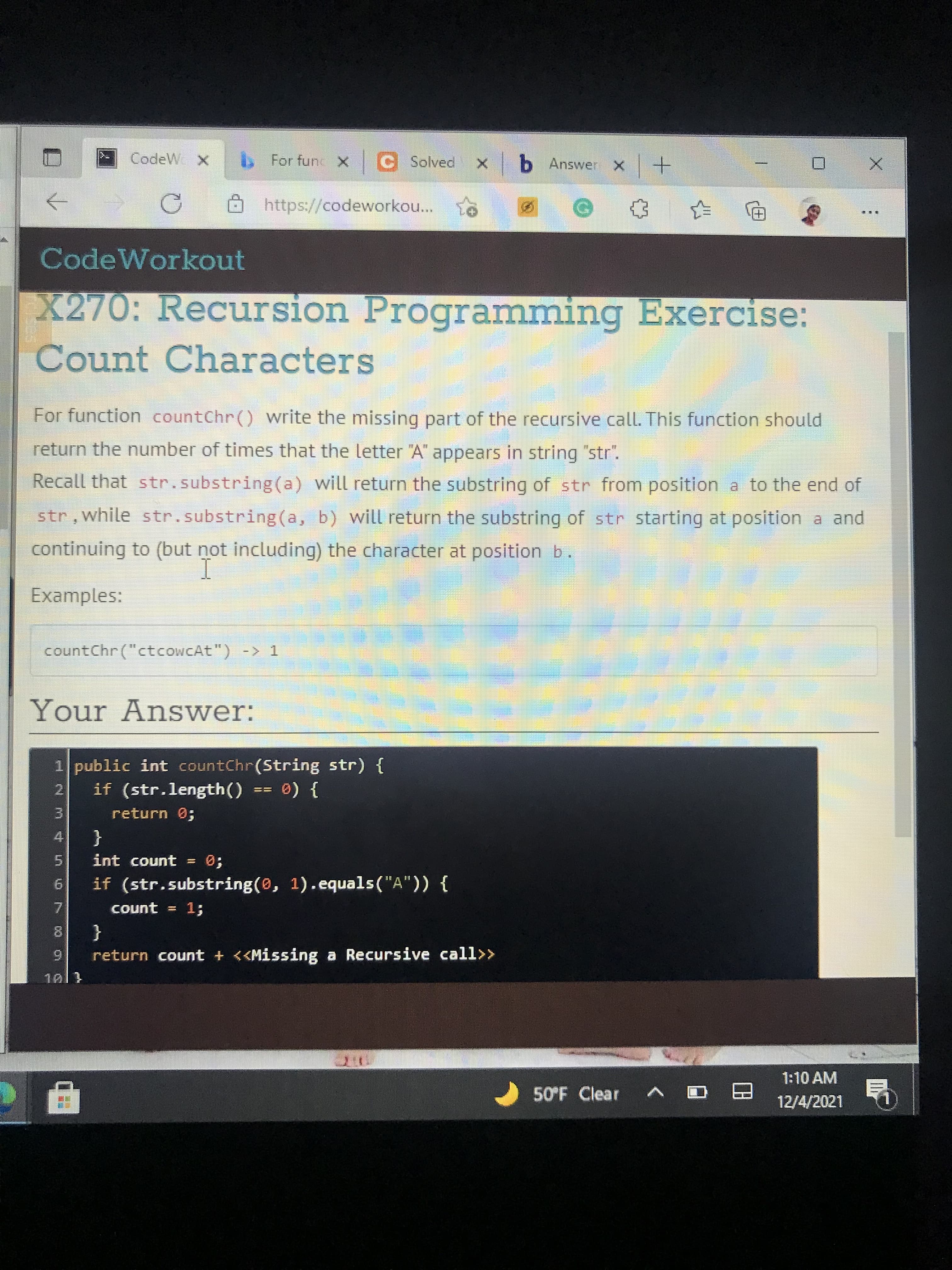 CodeW X
b For func x C Solved
X b Answer X
https://codeworkou...
CodeWorkout
X270: Recursion Programming Exercise:
Count Characters
For function countChr() write the missing part of the recursive call. This function should
return the number of times that the letter "A" appears in string "str".
Recall that str.substring(a) will return the substring of str from position a to the end of
str, while str.substring (a, b) will return the substring of str starting at position a and
continuing to (but not including) the character at position b.
Examples:
countChr ("ctcoWCAt") -> 1
Your AnsSwer:
1 public int countChr(String str) {
2.
if (str.length()
return 0;
} (0
4.
{
int count = 0;
www.
5.
9.
if (str.substring(0, 1).equals("A")) {
count = 1
7.
{
9.
return count + <<Missing a Recursive call>>
1:10 AM
50°F Clear
12/4/2021
呼
