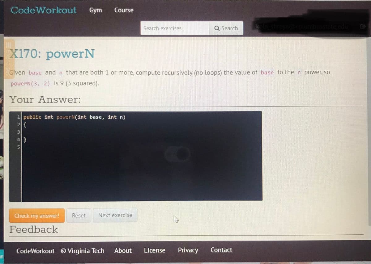 CodeWorkout
Gym
Course
Q Search
kola shreya@columbusstate.edu
Search exercises...
X170: powerN
Given base and n that are both 1 or more, compute recursively (no loops) the value of base to the n power, so
powerN(3, 2) is 9 (3 squared).
Your Answer:
1 public int powerN(int base, int n)
2 {
3.
4}
Check my answer!
Reset
Next exercise
Feedback
CodeWorkout © Virginia Tech
About
License
Privacy
Contact
