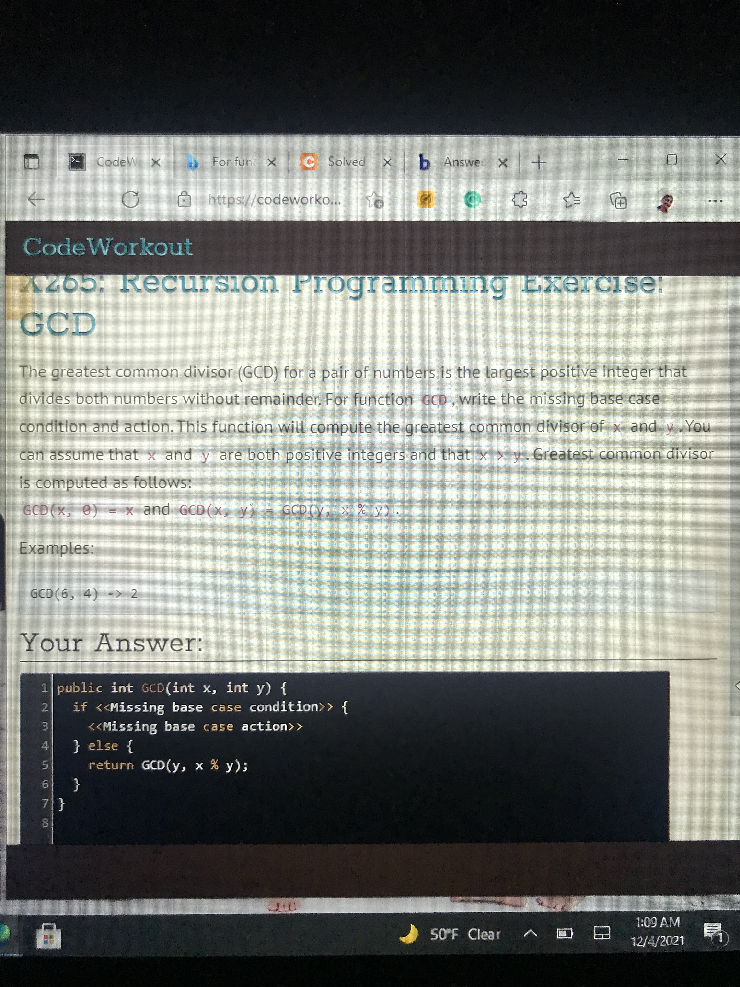 CodeW X
bFor fun X C Solved x b Answer
+ x
https://codeworko...
CodeWorkout
X265: Recursion Programmlng Exercise:
GCD
The greatest common divisor (GCD) for a pair of numbers is the largest positive integer that
divides both numbers without remainder. For function GCD , write the missing base case
condition and action. This function will compute the greatest common divisor of x and y.You
can assume that x and y are both positive integers and that x > y. Greatest common divisor
is computed as follows:
= x and GCD(x, y) = GCD(y, x % y).
Examples:
GCD (6, 4) -> 2
Your An swer:
1 public int GCD(int x, int y) {
if <<Missing base case condition>> {
2.
<<Missing base case action>>
3.
} else {
4.
return GCD(y, x % y);
9.
{
7.
1:09 AM
50°F Clear
1V 1.
12/4/2021
甲

