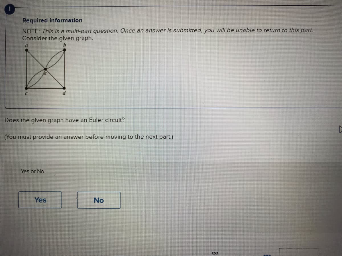 Required information
NOTE: This is a multi-part question. Once an answer is submitted, you will be unable to return to this part.
Consider the given graph.
b
a
Does the given graph have an Euler circuit?
(You must provide an answer before moving to the next part.)
Yes or No
Yes
No
S
E