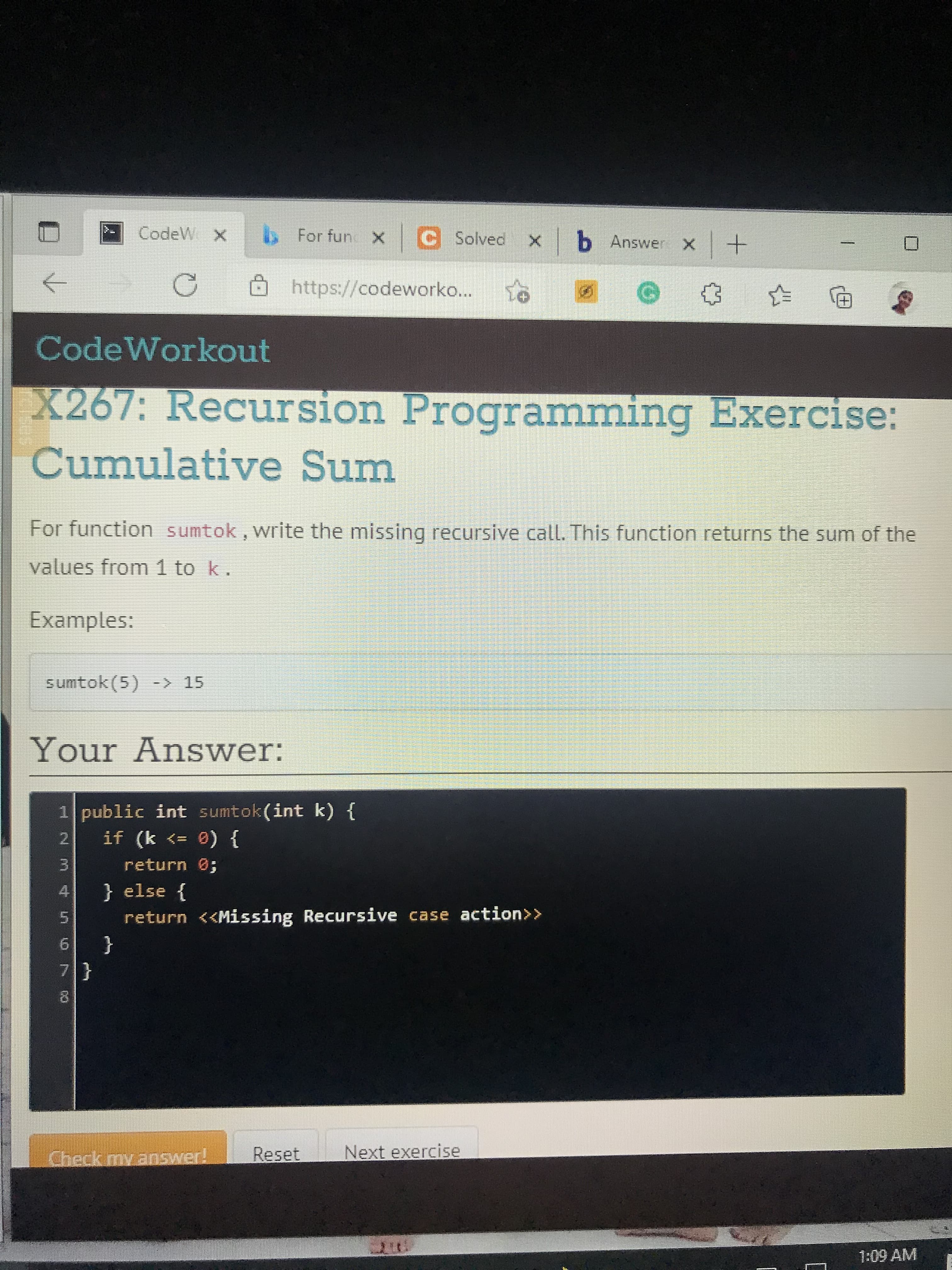 For funX
|C Solved xb Answer x+
CodeW X
https://codeworko...
田)
CodeWorkout
X267: Recursion Programming Exercise:
Cumulative Sum
For function sumtok, write the missing recursive call. This function returns the sum of the
values from1 to k.
Examples:
sumtok(5) -> 15
Your Answer:
1 public int sumtok(int k) {
2.
} (0 => )
return 0;
3.
} else {
return <<Missing Recursive case action>>
6.
{
Check my answer!
Reset
Next exercise
1:09 AM

