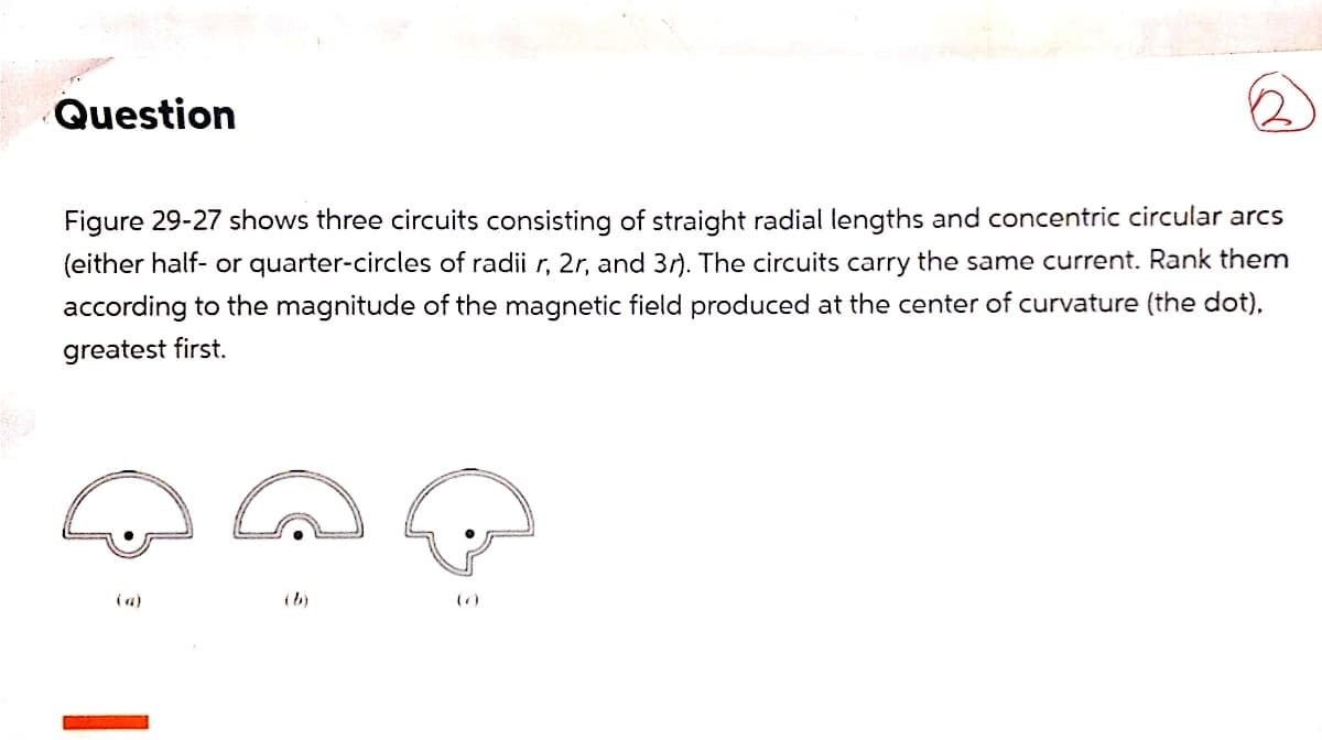 Question
Figure 29-27 shows three circuits consisting of straight radial lengths and concentric circular arcs
(either half- or quarter-circles of radii r, 2r, and 3r). The circuits carry the same current. Rank them
according to the magnitude of the magnetic field produced at the center of curvature (the dot),
greatest first.
(a)
(b)
()
