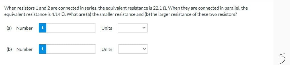 When resistors 1 and 2 are connected in series, the equivalent resistance is 22.10. When they are connected in parallel, the
equivalent resistance is 4.14 Q. What are (a) the smaller resistance and (b) the larger resistance of these two resistors?
(a) Number
i
Units
(b) Number
i
Units
