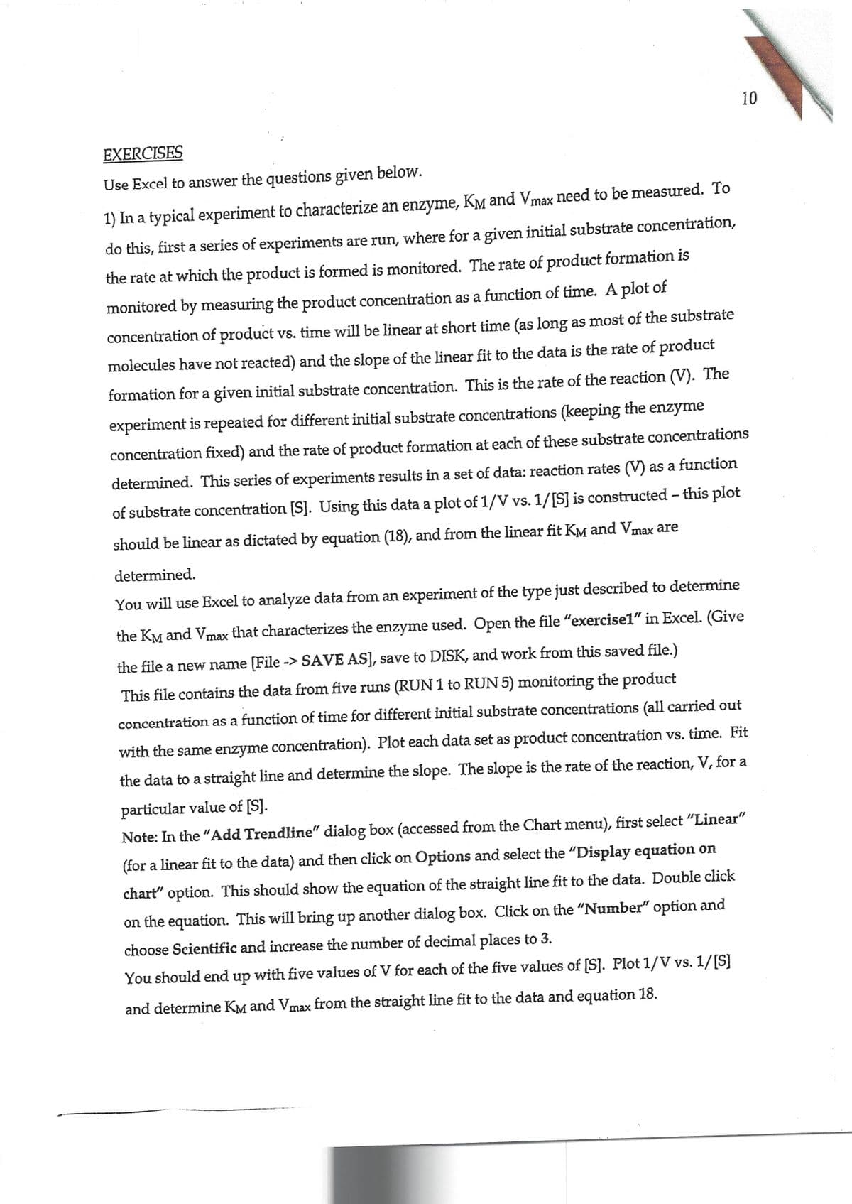 EXERCISES
Use Excel to answer the questions given below.
1) In a typical experiment to characterize an enzyme, Kè and Vmax need to be measured. To
do this, first a series of experiments are run, where for a given initial substrate concentration,
the rate at which the product is formed is monitored. The rate of product formation is
monitored by measuring the product concentration as a function of time. A plot of
concentration of product vs. time will be linear at short time (as long as most of the substrate
molecules have not reacted) and the slope of the linear fit to the data is the rate of product
formation for a given initial substrate concentration. This is the rate of the reaction (V). The
experiment is repeated for different initial substrate concentrations (keeping the enzyme
concentration fixed) and the rate of product formation at each of these substrate concentrations
determined. This series of experiments results in a set of data: reaction rates (V) as a function
of substrate concentration [S]. Using this data a plot of 1/V vs. 1/[S] is constructed - this plot
should be linear as dictated by equation (18), and from the linear fit KM and Vmax are
determined.
10
You will use Excel to analyze data from an experiment of the type just described to determine
the KM and Vmax that characterizes the enzyme used. Open the file "exercise1" in Excel. (Give
the file a new name [File -> SAVE AS], save to DISK, and work from this saved file.)
This file contains the data from five runs (RUN 1 to RUN 5) monitoring the product
concentration as a function of time for different initial substrate concentrations (all carried out
with the same enzyme concentration). Plot each data set as product concentration vs. time. Fit
the data to a straight line and determine the slope. The slope is the rate of the reaction, V, for a
particular value of [S].
Note: In the "Add Trendline" dialog box (accessed from the Chart menu), first select "Linear"
(for a linear fit to the data) and then click on Options and select the "Display equation on
chart" option. This should show the equation of the straight line fit to the data. Double click
on the equation. This will bring up another dialog box. Click on the "Number" option and
choose Scientific and increase the number of decimal places to 3.
You should end up with five values of V for each of the five values of [S]. Plot 1/V vs. 1/[S]
and determine KM and Vmax from the straight line fit to the data and equation 18.