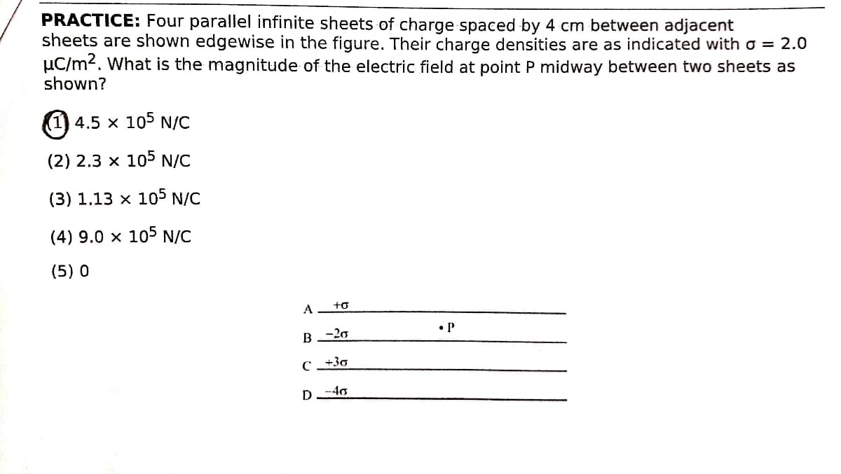 PRACTICE: Four parallel infinite sheets of charge spaced by 4 cm between adjacent
sheets are shown edgewise in the figure. Their charge densities are as indicated with o = 2.0
µC/m2. What is the magnitude of the electric field at point P midway between two sheets as
shown?
(1) 4.5 x 105 N/C
(2) 2.3 x 105 N/C
(3) 1.13 x 105 N/C
(4) 9.0 x 105 N/C
(5) 0
A
+o
• P
-20
D-40

