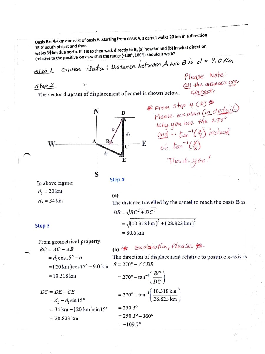 Oasis B is 9.0km due east of oasis A. Starting from oasis A, a camel walks 20 km in a direction
15.0° south of east and then
walks 34 km due north. If it is to then walk directly to B, (a) how far and (b) in what direction
(relative to the positive x-axis within the range (-180°, 180°]) should it walk?
Gruen data : Distance between A AND B'is d = 9,0 Km
Please Note:
step I
step 2
all the answeRs are
correct,
The vector diagram of displacement of camel is shown below.
A From step 4 (b)
Please explain (Cindetail
Why y ou use the 270°
Qnd - tan () insteod
of ton" )
Theunk jou!
N
R
d2
W-
B
E
C
E
In above figure:
Step 4
d, = 20 km
(а)
d, = 34 km
The distance travelled by the camel to reach the oasis B is:
JBC + DC
DB =
Step 3
(10.318 km ) +(28.823 km )*
= 30.6 km
From geometrical property:
(b) * Explaruthion, Please
BC = AC – AB
= d̟ cos15° - d
= (20 km ) cos15° – 9.0 km 0 = 270° – ZCDB
= 10.318 km
The direction of displacement relative to positive x-axis is
ВС
= 270°- tan
DC
DC = DE - CE
10.318 km
= 270° - tan
= d, - d, sin 15°
= 34 km - (20 km }sin15°
28.823 km
= 250.3°
= 28.823 km
= 250.3° – 360°
= -109.7°
