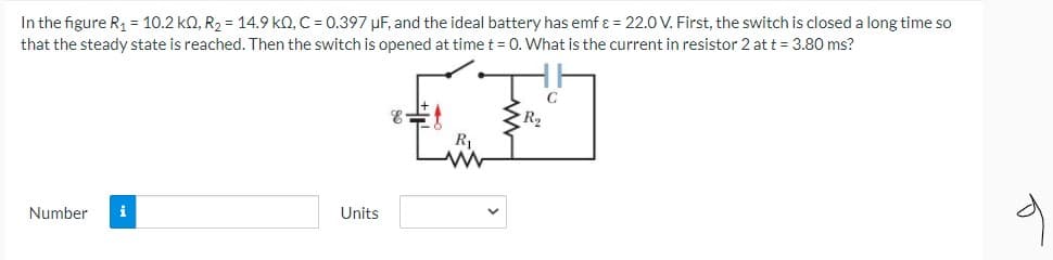In the figure R1 = 10.2 kQ, R2 = 14.9 kQ, C = 0.397 µF, and the ideal battery has emf ɛ = 22.0 V. First, the switch is closed a long time so
that the steady state is reached. Then the switch is opened at time t = 0. What is the current in resistor 2 at t = 3.80 ms?
R2
R1
Number
i
Units
