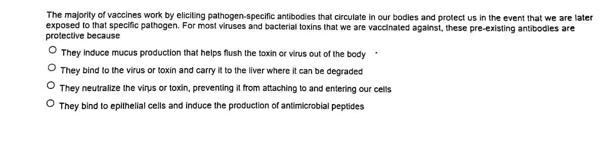 The majority of vaccines work by eliciting pathogen-specific antibodies that circulate in our bodies and protect us in the event that we are later
exposed to that specific pathogen. For most viruses and bacterial toxins that we are vaccinated against, these pre-existing antibodies are
protective because
They induce mucus production that helps flush the toxin or virus out of the body
They bind to the virus or toxin and carry it to the liver where it can be degraded
O They neutralize the virus or toxin, preventing it from attaching to and entering our cells
They bind to epithelial cells and induce the production of antimicrobial peptides

