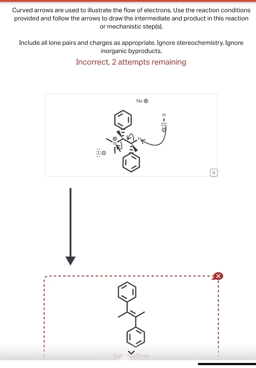 Curved arrows are used to illustrate the flow of electrons. Use the reaction conditions
provided and follow the arrows to draw the intermediate and product in this reaction
or mechanistic step(s).
Include all lone pairs and charges as appropriate. Ignore stereochemistry. Ignore
inorganic byproducts.
Incorrect, 2 attempts remaining
Na →
Selo Draw
H
Q