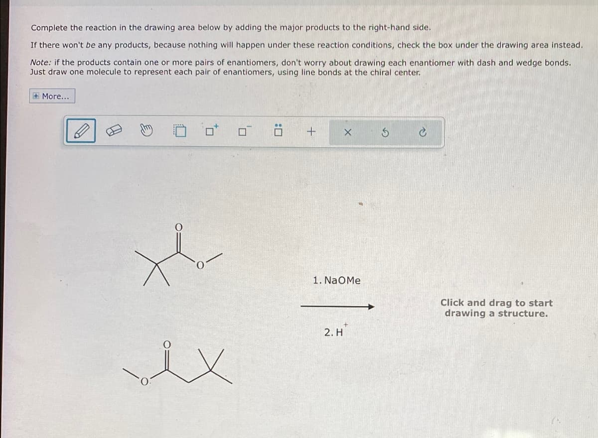 Complete the reaction in the drawing area below by adding the major products to the right-hand side.
If there won't be any products, because nothing will happen under these reaction conditions, check the box under the drawing area instead.
Note: if the products contain one or more pairs of enantiomers, don't worry about drawing each enantiomer with dash and wedge bonds.
Just draw one molecule to represent each pair of enantiomers, using line bonds at the chiral center.
More...
i x
+
P
C
1. NaOMe
Click and drag to start
drawing a structure.
2. H