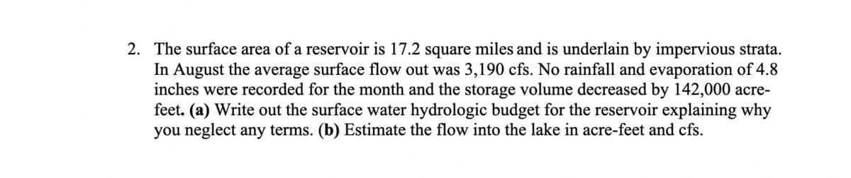 2. The surface area of a reservoir is 17.2 square miles and is underlain by impervious strata.
In August the average surface flow out was 3,190 cfs. No rainfall and evaporation of 4.8
inches were recorded for the month and the storage volume decreased by 142,000 acre-
feet. (a) Write out the surface water hydrologic budget for the reservoir explaining why
you neglect any terms. (b) Estimate the flow into the lake in acre-feet and cfs.