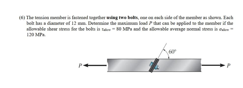 (6) The tension member is fastened together using two bolts, one on each side of the member as shown. Each
bolt has a diameter of 12 mm. Determine the maximum load P that can be applied to the member if the
allowable shear stress for the bolts is Tallow 80 MPa and the allowable average normal stress is allow=
120 MPa.
A000
60°
P