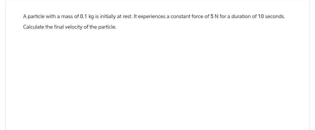 A particle with a mass of 0.1 kg is initially at rest. It experiences a constant force of 5 N for a duration of 10 seconds.
Calculate the final velocity of the particle.