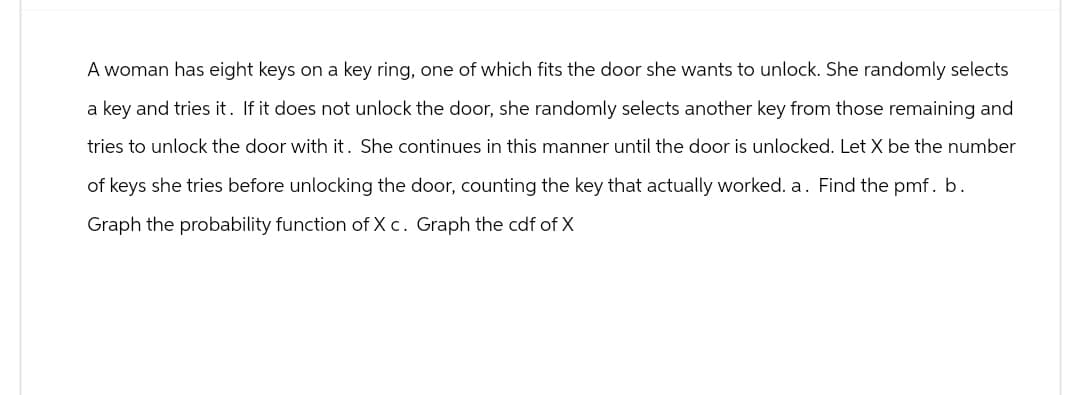 A woman has eight keys on a key ring, one of which fits the door she wants to unlock. She randomly selects
a key and tries it. If it does not unlock the door, she randomly selects another key from those remaining and
tries to unlock the door with it. She continues in this manner until the door is unlocked. Let X be the number
of keys she tries before unlocking the door, counting the key that actually worked. a. Find the pmf. b.
Graph the probability function of X c. Graph the cdf of X