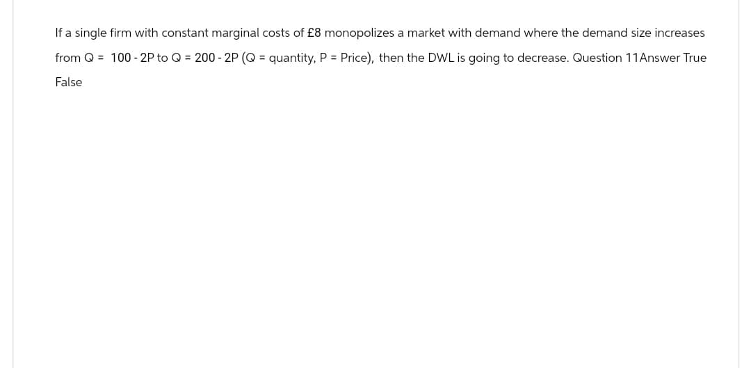 If a single firm with constant marginal costs of £8 monopolizes a market with demand where the demand size increases
from Q = 100-2P to Q = 200 - 2P (Q= quantity, P = Price), then the DWL is going to decrease. Question 11 Answer True
False