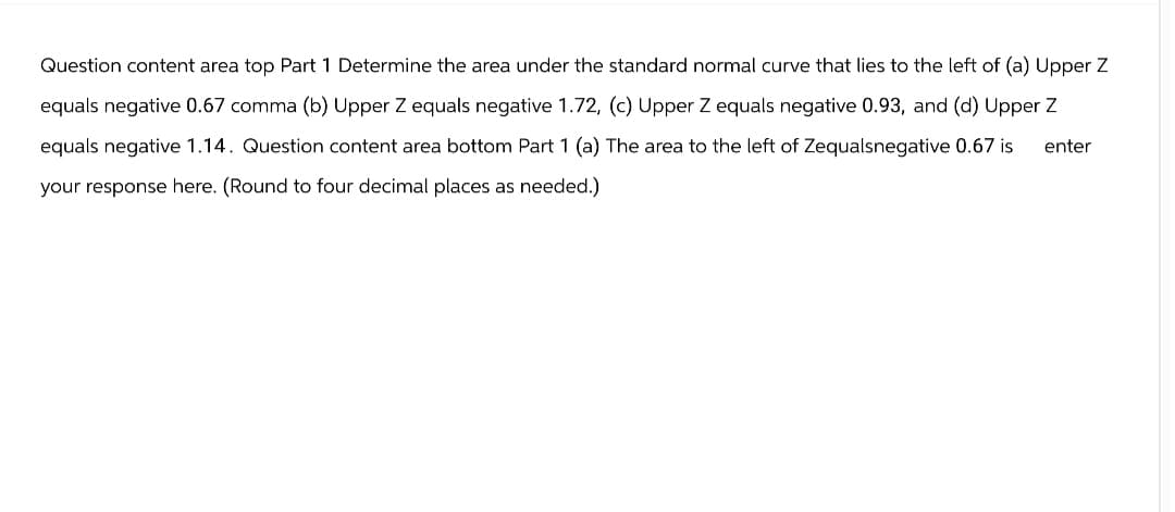 Question content area top Part 1 Determine the area under the standard normal curve that lies to the left of (a) Upper Z
equals negative 0.67 comma (b) Upper Z equals negative 1.72, (c) Upper Z equals negative 0.93, and (d) Upper Z
equals negative 1.14. Question content area bottom Part 1 (a) The area to the left of Zequalsnegative 0.67 is
your response here. (Round to four decimal places as needed.)
enter