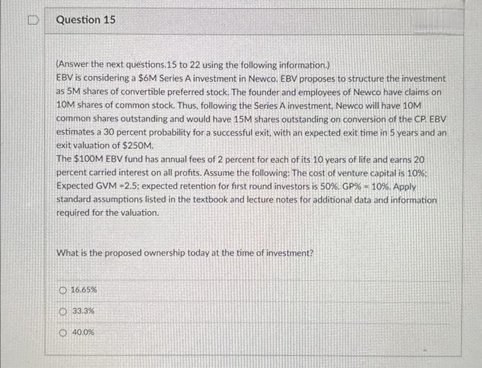 Question 15
(Answer the next questions.15 to 22 using the following information.)
EBV is considering a $6M Series A investment in Newco. EBV proposes to structure the investment
as 5M shares of convertible preferred stock. The founder and employees of Newco have claims on
10M shares of common stock. Thus, following the Series A investment. Newco will have 10M
common shares outstanding and would have 15M shares outstanding on conversion of the CP. EBV
estimates a 30 percent probability for a successful exit, with an expected exit time in 5 years and an
exit valuation of $250M.
The $100M EBV fund has annual fees of 2 percent for each of its 10 years of life and earns
percent carried interest on all profits. Assume the following: The cost of venture capital is 10%:
Expected GVM -2.5; expected retention for first round investors is 50%. GP% - 10%. Apply
standard assumptions listed in the textbook and lecture notes for additional data and information
required for the valuation.
What is the proposed ownership today at the time of investment?
O 16.65%
O 33.3%
O40.0%