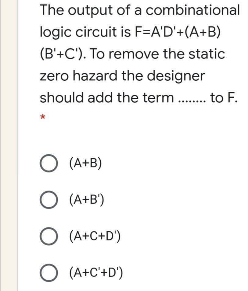The output of a combinational
logic circuit is F=A'D'+(A+B)
(B'+C'). To remove the static
zero hazard the designer
should add the term .. . to F.
O (A+B)
O (A+B')
O (A+C+D')
O (A+C'+D')
