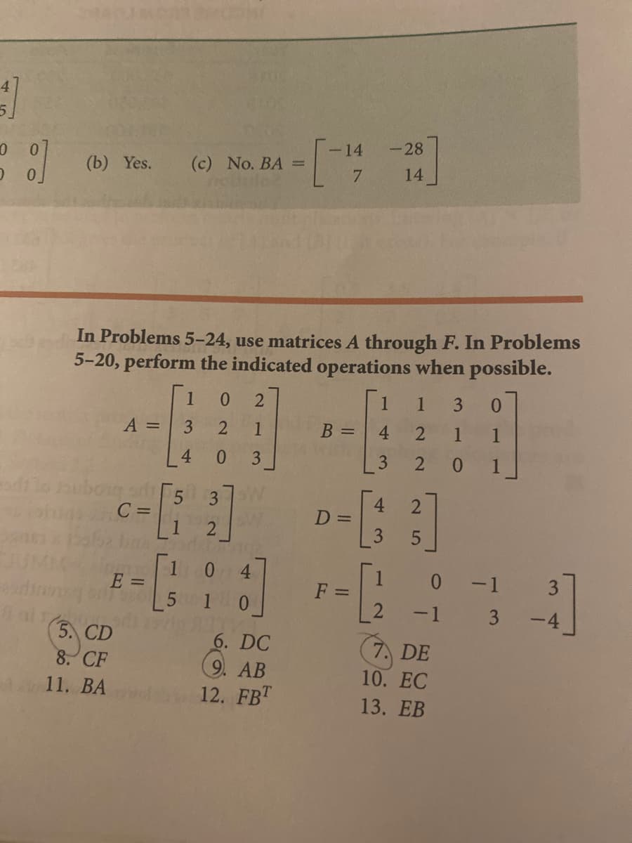 4
-14
-28
14
(b) Yes.
(c) No. BA =
7
In Problems 5-24, use matrices A through F. In Problems
5-20, perform the indicated operations when possible.
1
0.
1
3
0.
A =
3
1
B =
4.
1
1
0.
3
3
2
1
C =
4.
D =
1
E =
0.
4
0 -1
-1 3
F =
0.
-4
5. CD
8. CF
6. DC
9. AB
12. FBT
7. DE
10. EC
11. ВА
13. ЕВ
4.
