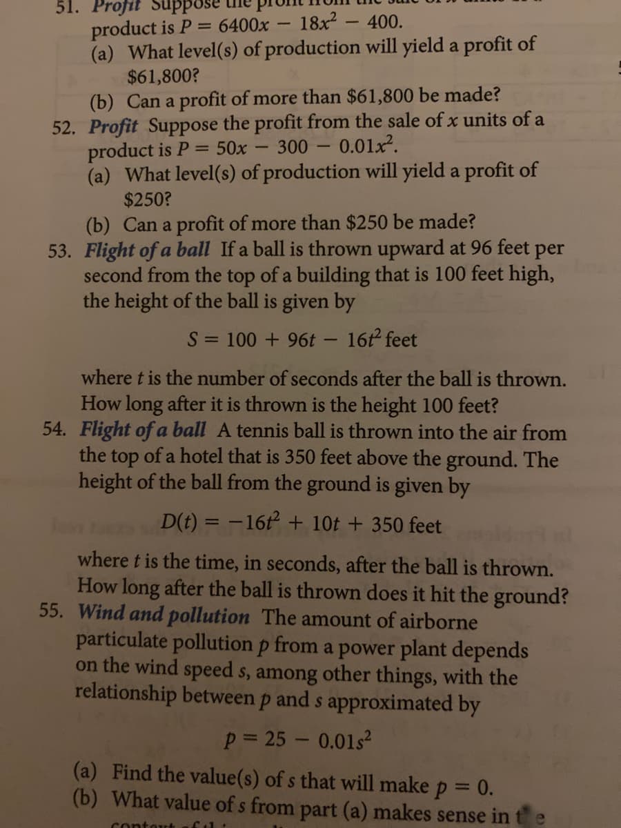 51. Profit
18x2 - 400.
product is P = 6400x
(a) What level(s) of production will yield a profit of
$61,800?
(b) Can a profit of more than $61,800 be made?
52. Profit Suppose the profit from the sale of x units of a
product is P
(a) What level(s) of production will yield a profit of
$250?
50x
300 -
0.01x.
(b) Can a profit of more than $250 be made?
53. Flight of a ball If a ball is thrown upward at 96 feet per
second from the top of a building that is 100 feet high,
the height of the ball is given by
S = 100 + 96t - 16t feet
where t is the number of seconds after the ball is thrown.
How long after it is thrown is the height 100 feet?
54. Flight of a ball A tennis ball is thrown into the air from
the top of a hotel that is 350 feet above the ground. The
height of the ball from the ground is given by
D(t) = -162 + 10t + 350 feet
where t is the time, in seconds, after the ball is thrown.
How long after the ball is thrown does it hit the ground?
55. Wind and pollution The amount of airborne
particulate pollution p from a power plant depends
on the wind speed s, among other things, with the
relationship between p and s approximated by
p= 25 - 0.01s2
(a) Find the value(s) of s that will make p = 0.
(b) What value of s from part (a) makes sense in
%3D
contout
