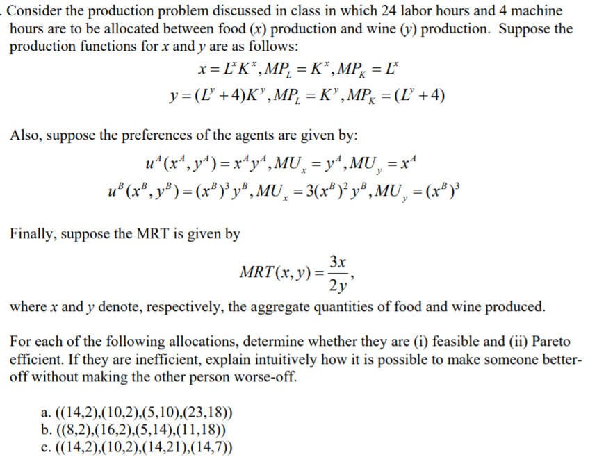 Consider the production problem discussed in class in which 24 labor hours and 4 machine
hours are to be allocated between food (x) production and wine (y) production. Suppose the
production functions for x and y are as follows:
x = L°K* ,MP¸ =K*,MPg =
y= (L +4)K",MP, = K" ,MP, = (L +4)
Also, suppose the preferences of the agents are given by:
u*(x*, y“) = x"y^, MU̟ = y“,MU, = x“
u* (x*, y* ) = (x*)*y®, MU, = 3(x*)° y® , MU, = (x*)'
%3D
Finally, suppose the MRT is given by
3x
MRT(x,y) =
2y
where x and y denote, respectively, the aggregate quantities of food and wine produced.
For each of the following allocations, determine whether they are (i) feasible and (ii) Pareto
efficient. If they are inefficient, explain intuitively how it is possible to make someone better-
off without making the other person worse-off.
a. ((14,2),(10,2),(5,10),(23,18))
b. ((8,2),(16,2),(5,14),(11,18))
c. ((14,2),(10,2),(14,21),(14,7))
