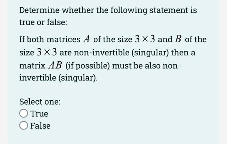 Determine whether the following statement is
true or false:
If both matrices A of the size 3 × 3 and B of the
size 3 x 3 are non-invertible (singular) then a
matrix AB (if possible) must be also non-
invertible (singular).
Select one:
True
O False