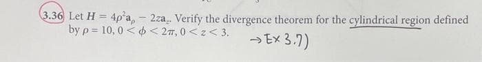 3.36 Let H = 4p²a,- 2za.. Verify the divergence theorem for the cylindrical region defined
by p= 10,0<< 2T, 0<z <3.
→ Ex 3.7)