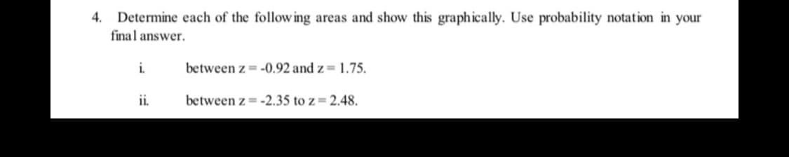 4. Determine each of the following areas and show this graphically. Use probability notation in your
final answer.
i.
between z = -0.92 and z= 1.75.
ii.
between z = -2.35 to z= 2.48.
