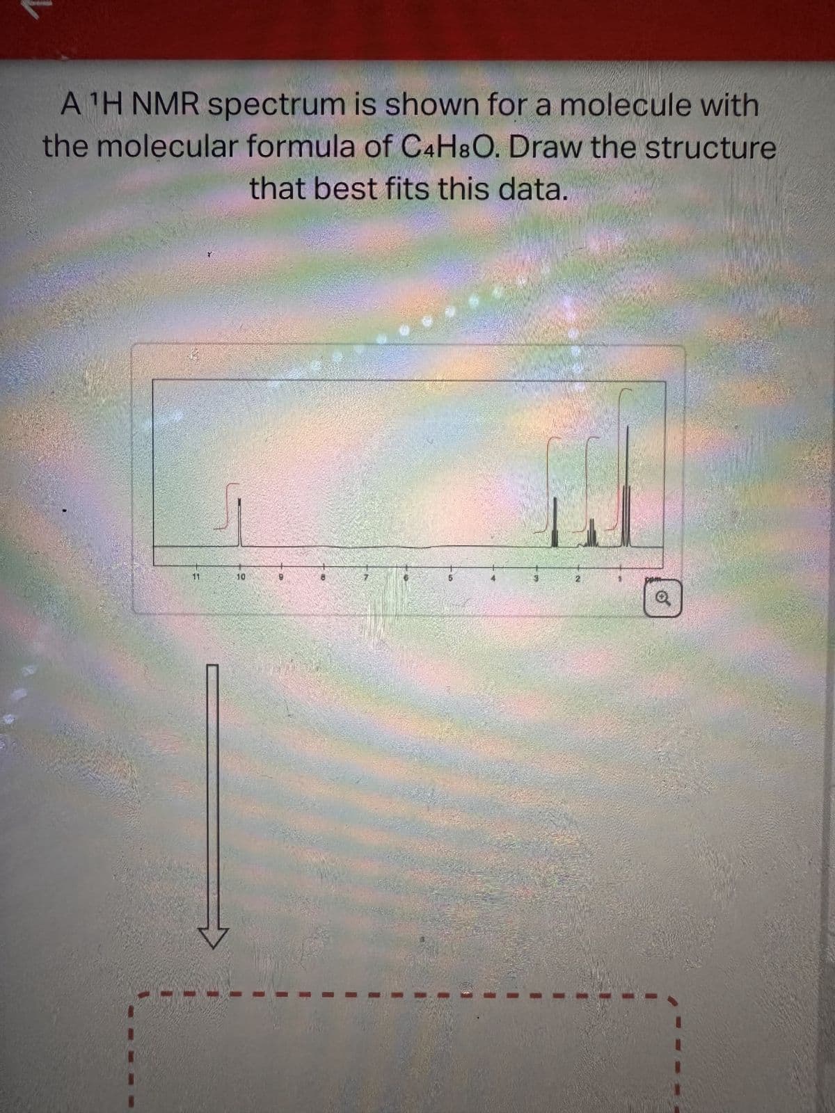 A ¹H NMR spectrum is shown for a molecule with
the molecular formula of C4H8O. Draw the structure
that best fits this data.
10
5
Q