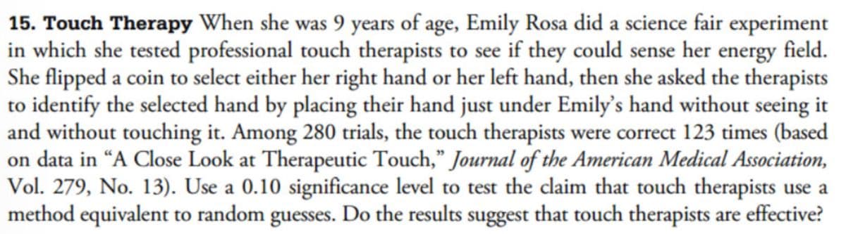 15. Touch Therapy When she was 9 years of age, Emily Rosa did a science fair experiment
in which she tested professional touch therapists to see if they could sense her energy field.
She flipped a coin to select either her right hand or her left hand, then she asked the therapists
to identify the selected hand by placing their hand just under Emily's hand without seeing it
and without touching it. Among 280 trials, the touch therapists were correct 123 times (based
on data in "A Close Look at Therapeutic Touch," Journal of the American Medical Association,
Vol. 279, No. 13). Use a 0.10 significance level to test the claim that touch therapists use a
method equivalent to random guesses. Do the results suggest that touch therapists are effective?