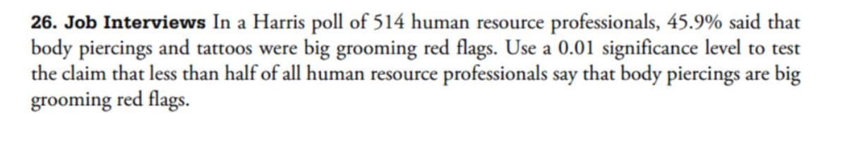 26. Job Interviews In a Harris poll of 514 human resource professionals, 45.9% said that
body piercings and tattoos were big grooming red flags. Use a 0.01 significance level to test
the claim that less than half of all human resource professionals say that body piercings are big
grooming red flags.