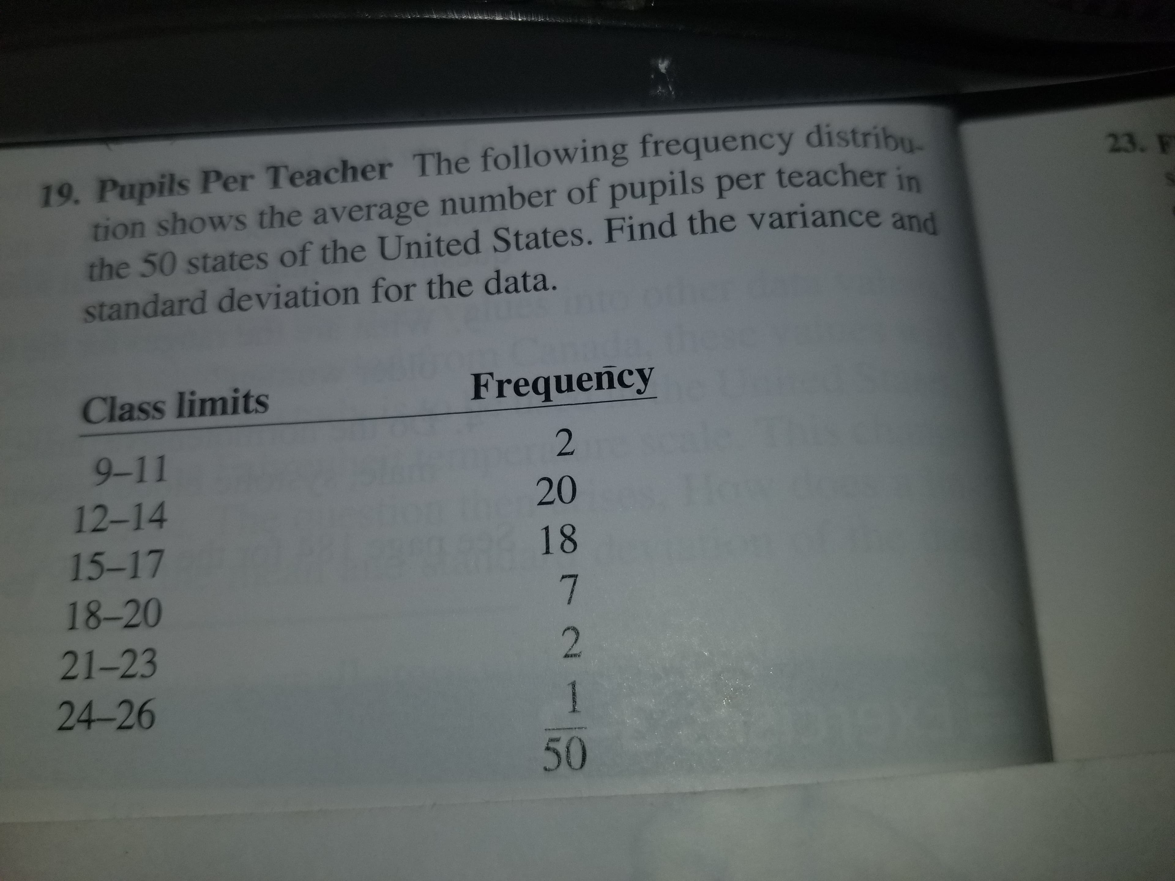 19. Pupils Per Teacher The following frequency distribu
23. F
tion shows the average number of pupils per teacher
the 50 states of the United States. Find the variance
standard deviation for the data.
and
Class limits
Frequency
9-11
12-14
15-17
18-20
21-23
24-26
20
18
50
