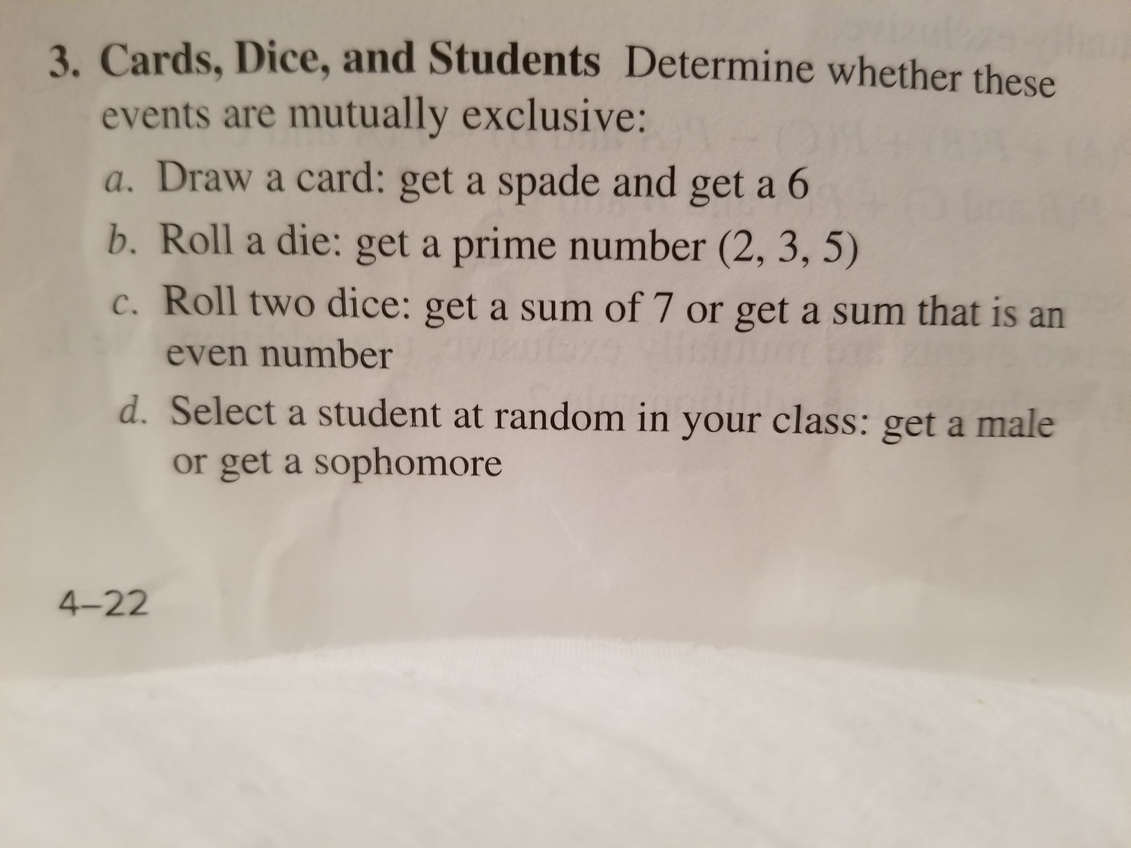 Cards, Dice, and Students Determine whether these
events are mutually exclusive:
a. Draw a card: get a spade and get a 6
b. Roll a die: get a prime number (2, 3, 5)
c. Roll two dice: get a sum of 7 or get a sum that is an
3.
even number
d. Select a student at random in your class: get a male
or get a sophomore
4-22
