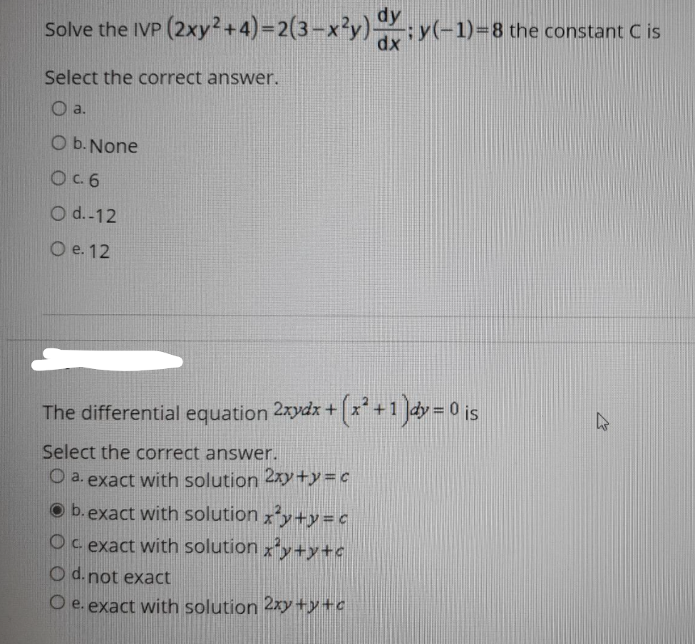 dy
Solve the IVP (2xy?+4)=D2(3-x²y) y(-1)=8 the constant C is
Select the correct answer.
O a.
O b. None
OC6
O d.-12
O e. 12
The differential equation 2xydx + x +1 ]dy = 0 is
Select the correct answer.
O a. exact with solution 2xy +)y = C
b.exact with solution xy+y=c
Oc exact with solution xy+y+c
O d.not exact
O e. exact with solution 2xy+y+o
