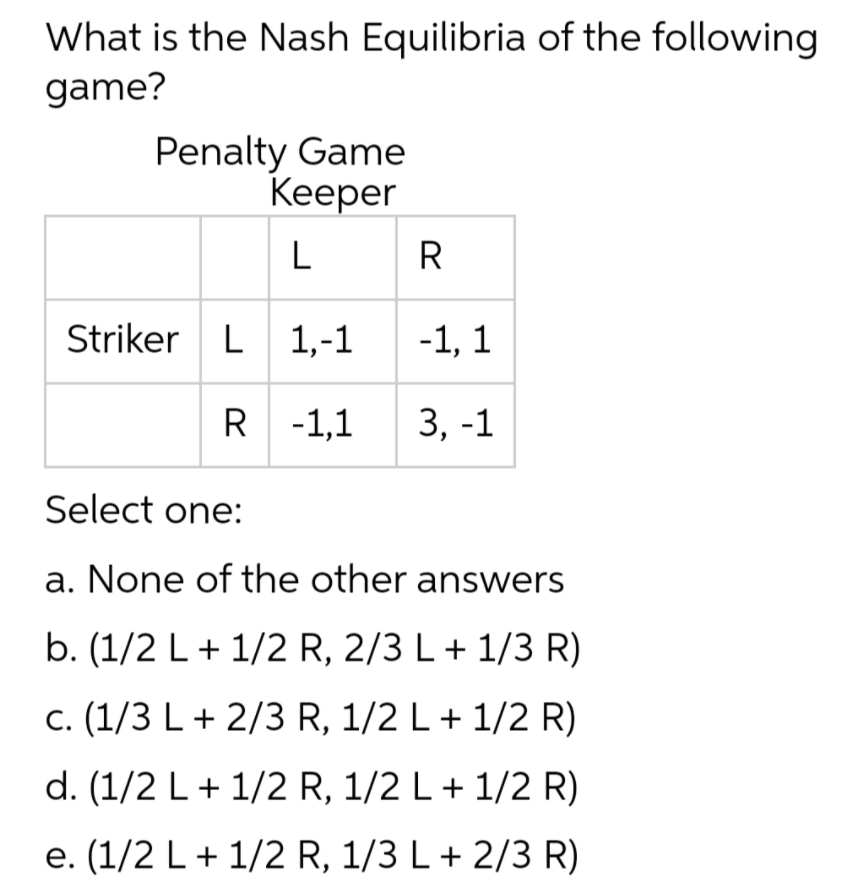 What is the Nash Equilibria of the following
game?
Penalty Game
Keеper
L
R
Striker L 1,-1
-1, 1
R -1,1
3, -1
Select one:
a. None of the other answers
b. (1/2 L+ 1/2 R, 2/3 L+ 1/3 R)
c. (1/3 L + 2/3 R, 1/2 L+ 1/2 R)
d. (1/2 L+ 1/2 R, 1/2 L+ 1/2 R)
e. (1/2 L+ 1/2 R, 1/3 L+ 2/3 R)

