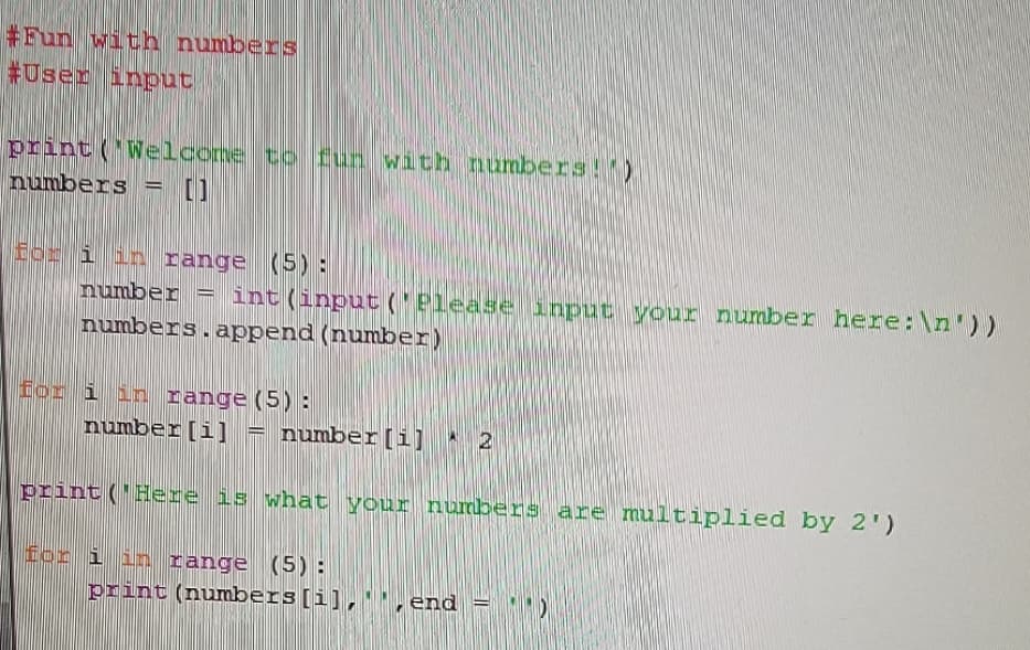 #Fun with numbers
#User input
print ('Welcone to fun with numbers!)
numbers = []
%3D
for i in range (5):
number = int(input ('Please input your number here:\n'))
numbers.append (number)
for i in range (5):
number[i] = number[i] * 2
print ('Here is what your numbers are multiplied by 2')
for i in range (5):
print (numbers[i],'', end = ''
