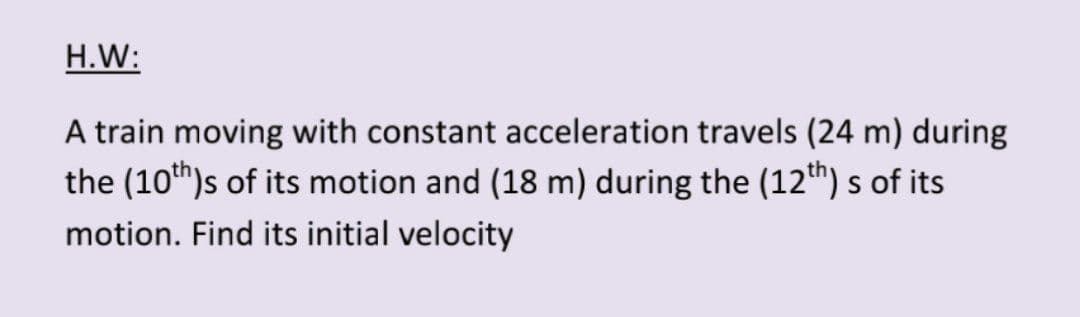 H.W:
A train moving with constant acceleration travels (24 m) during
the (10th)s of its motion and (18 m) during the (12th) s of its
motion. Find its initial velocity
