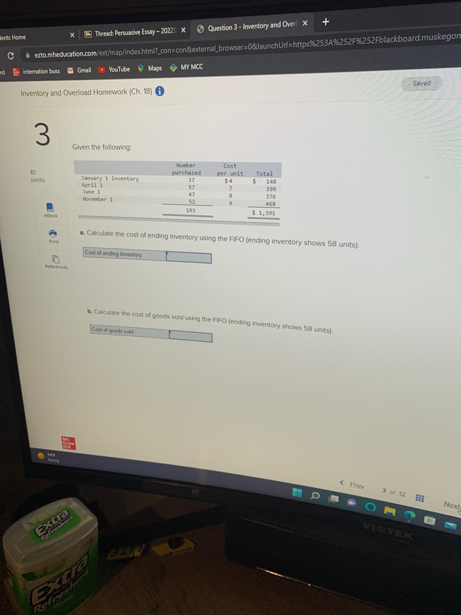 ents Home
X BThread: Persuasive Essay-2022S X
ezto.mheducation.com/ext/map/index.html?_con=con&external_browser=0&launch
YouTube Maps MY MCC
с
rd internation buss M Gmail
Inventory and Overload Homework (Ch. 18) i
3
10
points
BU
■
eBook
-
Print
n
References
74'4
Sunny
Given the following:
Mc
Graw
Hill
PD
Refreshers
January 1 inventory
April 1
June 1
November 1
Cost of ending inventory
Number
purchased
Refreshers
Question 3- Inventory and Overi X
37
57
47
52
193
FIN
Cost
per unit.
$4
7
8
9
Total
$
148
399
376
468
$ 1,391
a. Calculate the cost of ending inventory using the FIFO (ending inventory shows 58 units).
+
Url=https%253A%252F%252Fblackboard.muskegon
b. Calculate the cost of goods sold using the FIFO (ending inventory shows 58 units).
Cost of goods sold
O
< Prev
O
3 of 12
Saved
VIOTEK
21
Next