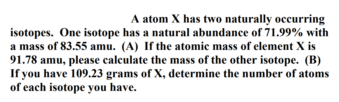 A atom X has two naturally occurring
isotopes. One isotope has a natural abundance of 71.99% with
a mass of 83.55 amu. (A) If the atomic mass of element X is
91.78 amu, please calculate the mass of the other isotope. (B)
If you have 109.23 grams of X, determine the number of atoms
of each isotope you have.
