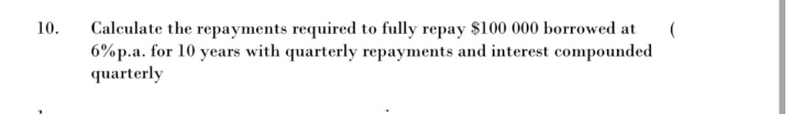 10.
(
Calculate the repayments required to fully repay $100 000 borrowed at
6%p.a. for 10 years with quarterly repayments and interest compounded
quarterly