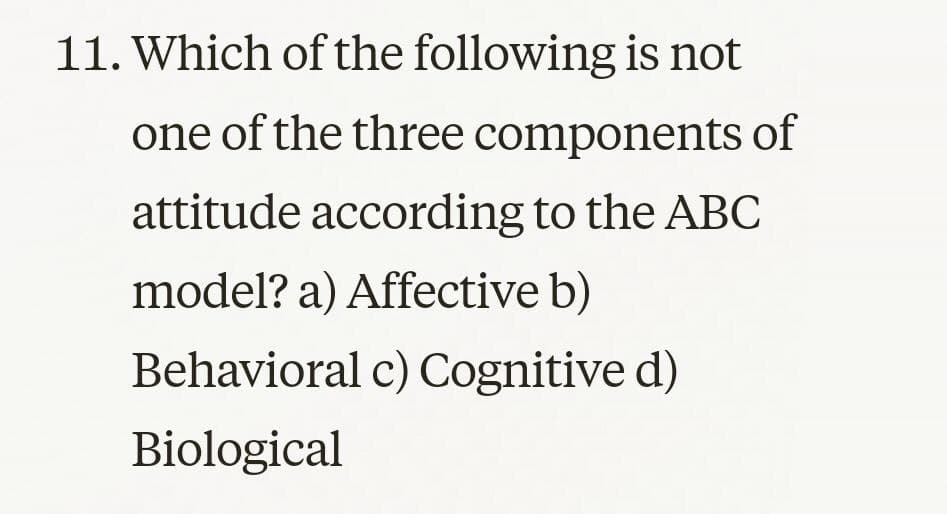 11. Which of the following is not
one of the three components of
attitude according to the ABC
model? a) Affective b)
Behavioral c) Cognitive d)
Biological