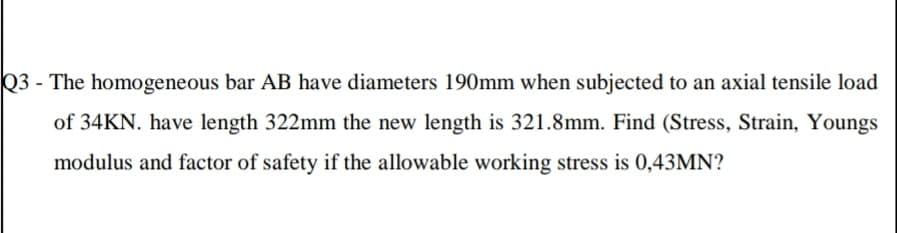Q3 - The homogeneous bar AB have diameters 190mm when subjected to an axial tensile load
of 34KN. have length 322mm the new length is 321.8mm. Find (Stress, Strain, Youngs
modulus and factor of safety if the allowable working stress is 0,43MN?
