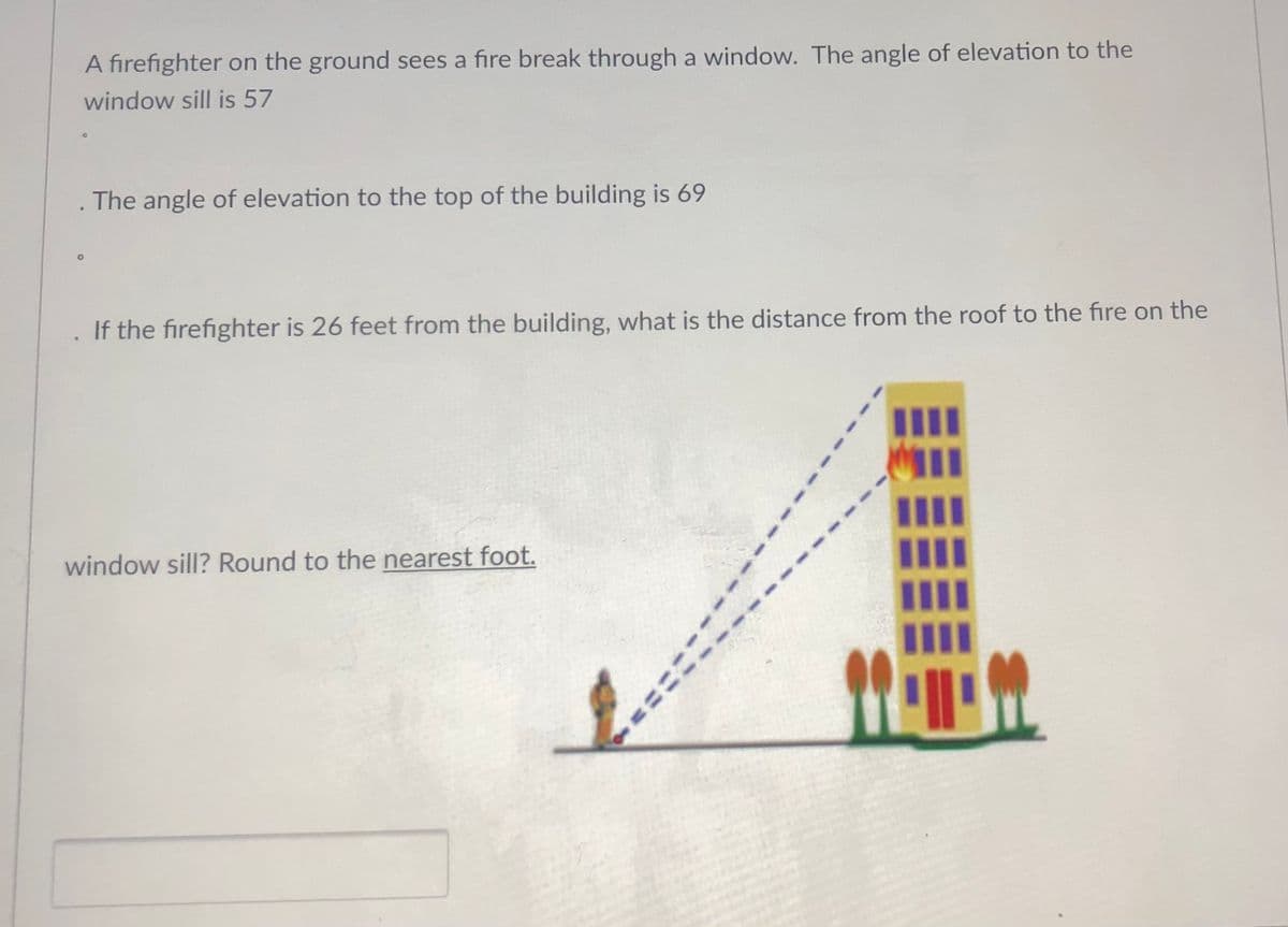A firefighter on the ground sees a fire break through a window. The angle of elevation to the
window sill is 57
The angle of elevation to the top of the building is 69
If the firefighter is 26 feet from the building, what is the distance from the roof to the fire on the
window sill? Round to the nearest foot.
