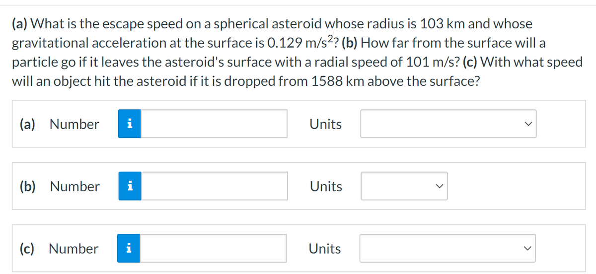 (a) What is the escape speed on a spherical asteroid whose radius is 103 km and whose
gravitational acceleration at the surface is 0.129 m/s²? (b) How far from the surface will a
particle go if it leaves the asteroid's surface with a radial speed of 101 m/s? (c) With what speed
will an object hit the asteroid if it is dropped from 1588 km above the surface?
(a) Number
(b) Number
(c) Number
IN
i
Units
Units
Units