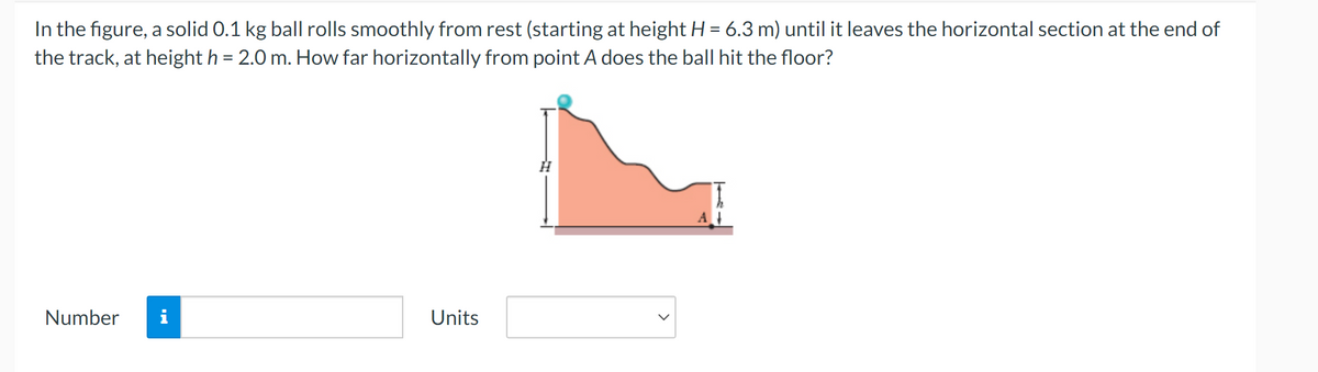 In the figure, a solid 0.1 kg ball rolls smoothly from rest (starting at height H = 6.3 m) until it leaves the horizontal section at the end of
the track, at height h = 2.0 m. How far horizontally from point A does the ball hit the floor?
Number
Units