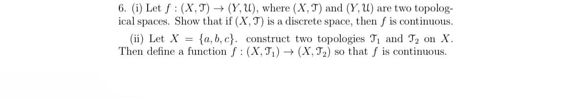 6. (i) Let f (X, J) → (Y, U), where (X, J) and (Y, U) are two topolog-
ical spaces. Show that if (X, T) is a discrete space, then f is continuous.
(ii) Let X = {a,b,c}. construct two topologies T₁ and J₂ on X.
Then define a function f (X, J₁)→ (X, J₂) so that f is continuous.
: