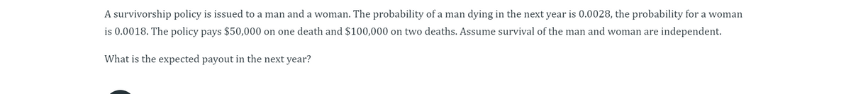 A survivorship policy is issued to a man and a woman. The probability of a man dying in the next year is 0.0028, the probability for a woman
is 0.0018. The policy pays $50,000 on one death and $100,000 on two deaths. Assume survival of the man and woman are independent.
What is the expected payout in the next year?
