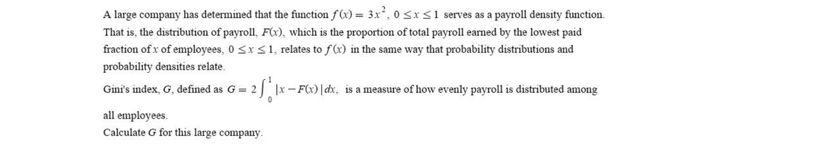 A large company has determined that the function f (x) = 3x, 0 <x<1 serves as a payroll density function.
That is, the distribution of payroll, F(x), which is the proportion of total payroll earned by the lowest paid
fraction of x of employees, 0 <x <1, relates to f (x) in the same way that probability distributions and
probability densities relate.
1
Gini's index, G, defined as G = 2
| |x-F(x)| dx, is a measure of how evenly payroll is distributed among
all employees.
Calculate G for this large company.
